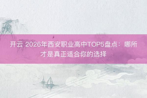 开云 2026年西安职业高中TOP5盘点:哪所才是真正适合你的选择