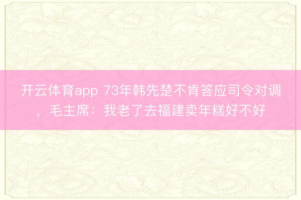 开云体育app 73年韩先楚不肯答应司令对调，毛主席：我老了去福建卖年糕好不好