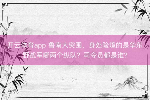 开云体育app 鲁南大突围，身处险境的是华东野战军哪两个纵队？司令员都是谁？