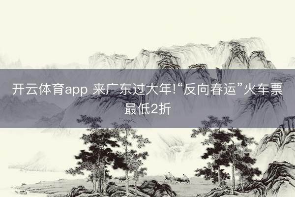 开云体育app 来广东过大年!“反向春运”火车票最低2折