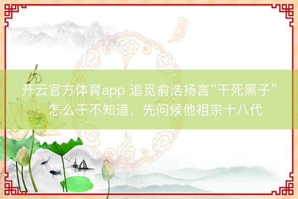 开云官方体育app 追觅俞浩扬言“干死黑子”：怎么干不知道，先问候他祖宗十八代
