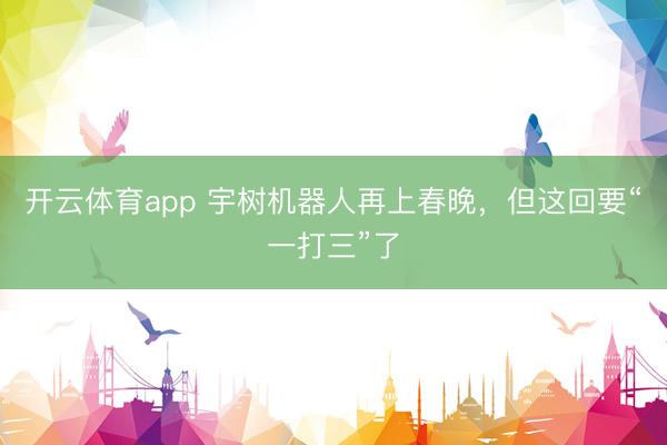 开云体育app 宇树机器人再上春晚，但这回要“一打三”了