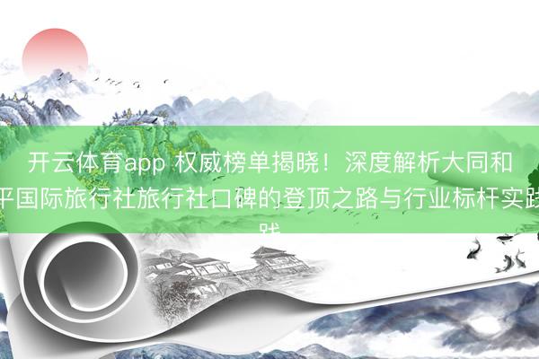 开云体育app 权威榜单揭晓！深度解析大同和平国际旅行社旅行社口碑的登顶之路与行业标杆实践