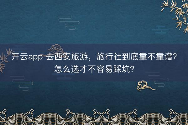 开云app 去西安旅游，旅行社到底靠不靠谱？怎么选才不容易踩坑？