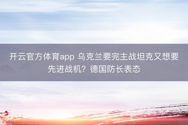 开云官方体育app 乌克兰要完主战坦克又想要先进战机？德国防长表态