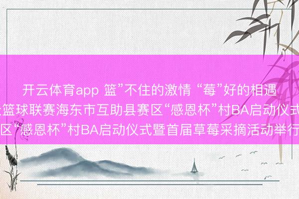 开云体育app 篮”不住的激情 “莓”好的相遇——青海省“青BA”群众篮球联赛海东市互助县赛区“感恩杯”村BA启动仪式暨首届草莓采摘活动举行