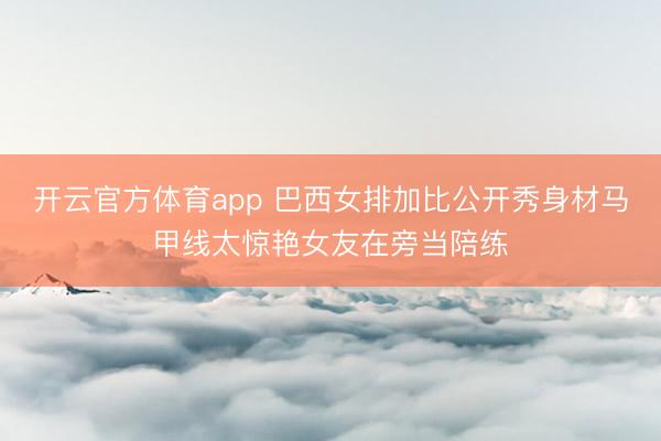 开云官方体育app 巴西女排加比公开秀身材马甲线太惊艳女友在旁当陪练