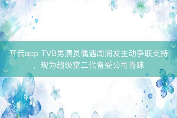 开云app TVB男演员偶遇周润发主动争取支持，现为超级富二代备受公司青睐