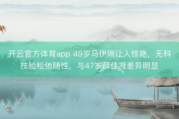 开云官方体育app 49岁马伊琍让人惊艳，无科技脸松弛随性，与47岁薛佳凝差异明显
