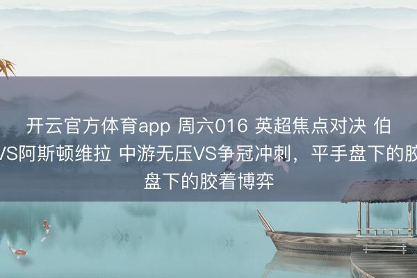 开云官方体育app 周六016 英超焦点对决 伯恩茅斯VS阿斯顿维拉 中游无压VS争冠冲刺，平手盘下的胶着博弈