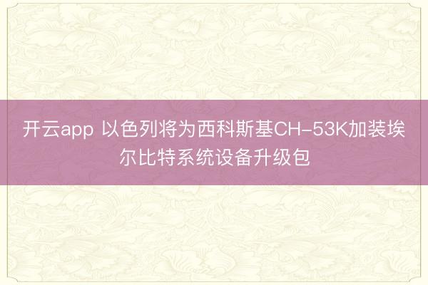开云app 以色列将为西科斯基CH-53K加装埃尔比特系统设备升级包