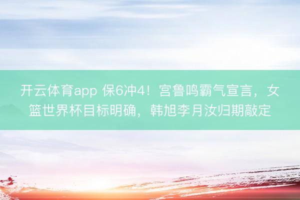 开云体育app 保6冲4！宫鲁鸣霸气宣言，女篮世界杯目标明确，韩旭李月汝归期敲定