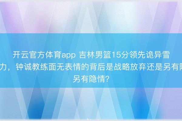 开云官方体育app 吉林男篮15分领先诡异雪藏主力，钟诚教练面无表情的背后是战略放弃还是另有隐情？