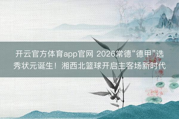 开云官方体育app官网 2026常德“德甲”选秀状元诞生！湘西北篮球开启主客场新时代