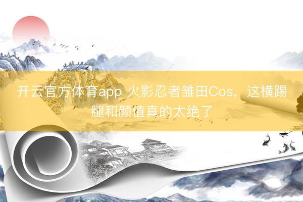 开云官方体育app 火影忍者雏田Cos，这横踢腿和颜值真的太绝了