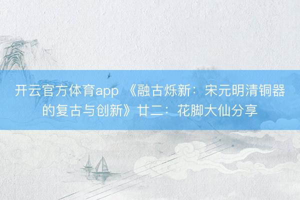 开云官方体育app 《融古烁新：宋元明清铜器的复古与创新》廿二：花脚大仙分享