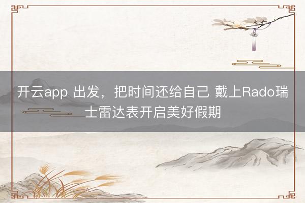 开云app 出发,把时间还给自己 戴上Rado瑞士雷达表开启美好假期