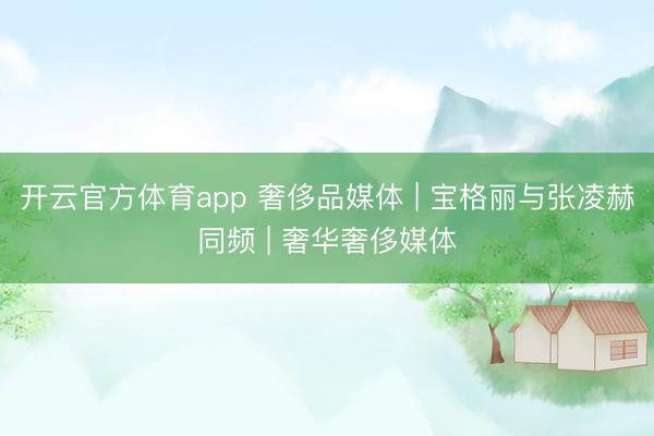 开云官方体育app 奢侈品媒体 | 宝格丽与张凌赫同频 | 奢华奢侈媒体