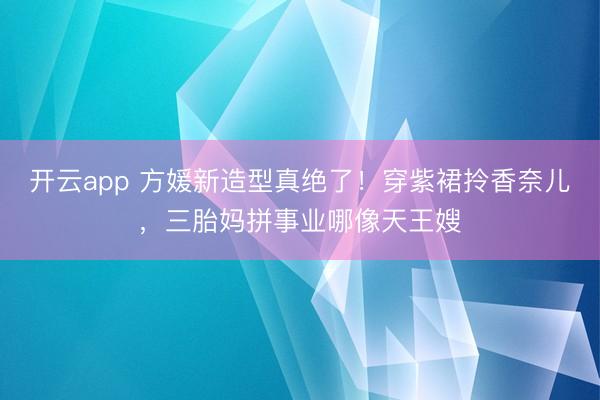 开云app 方媛新造型真绝了！穿紫裙拎香奈儿，三胎妈拼事业哪像天王嫂