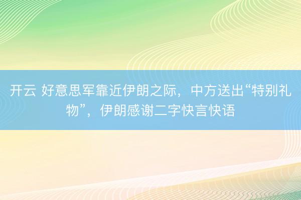 开云 好意思军靠近伊朗之际，中方送出“特别礼物”，伊朗感谢二字快言快语