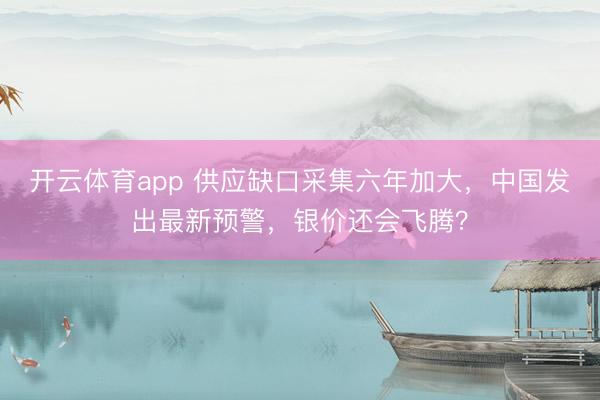 开云体育app 供应缺口采集六年加大,中国发出最新预警,银价还会飞腾?