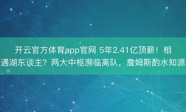 开云官方体育app官网 5年2.41亿顶薪！相遇湖东谈主？两大中枢濒临离队，詹姆斯酌水知源