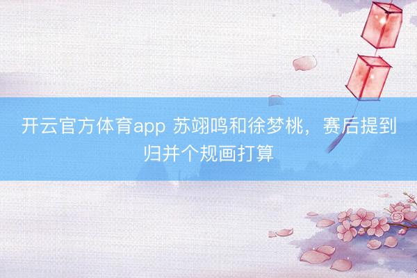 开云官方体育app 苏翊鸣和徐梦桃，赛后提到归并个规画打算