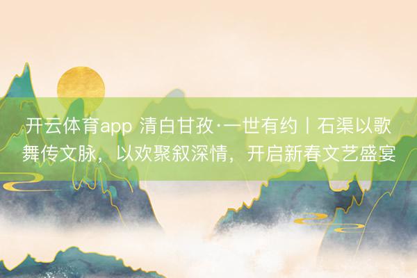 开云体育app 清白甘孜·一世有约丨石渠以歌舞传文脉，以欢聚叙深情，开启新春文艺盛宴