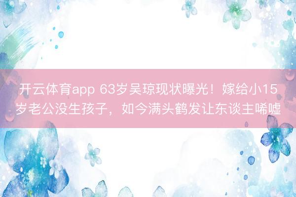 开云体育app 63岁吴琼现状曝光!嫁给小15岁老公没生孩子,如今满头鹤发让东谈主唏嘘
