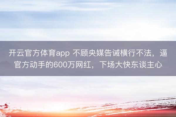 开云官方体育app 不顾央媒告诫横行不法,逼官方动手的600万网红,下场大快东谈主心