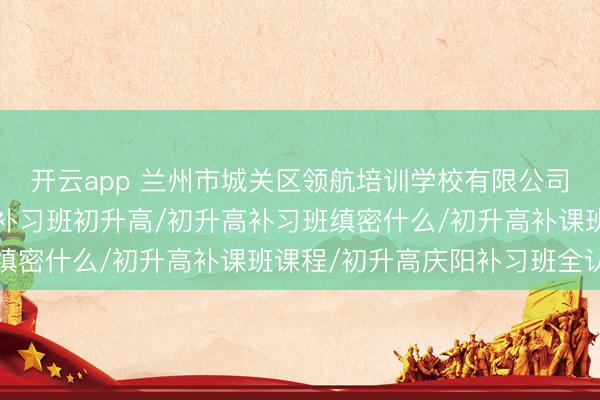 开云app 兰州市城关区领航培训学校有限公司：初升高暑期补课班/补习班初升高/初升高补习班缜密什么/初升高补课班课程/初升高庆阳补习班全认知