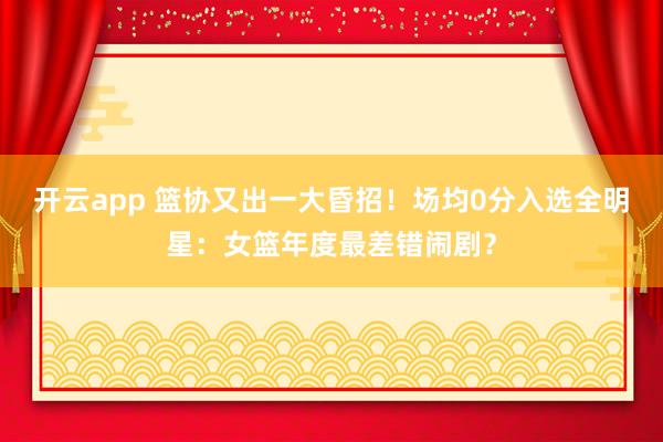 开云app 篮协又出一大昏招！场均0分入选全明星：女篮年度最差错闹剧？