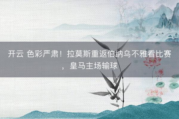 开云 色彩严肃！拉莫斯重返伯纳乌不雅看比赛，皇马主场输球