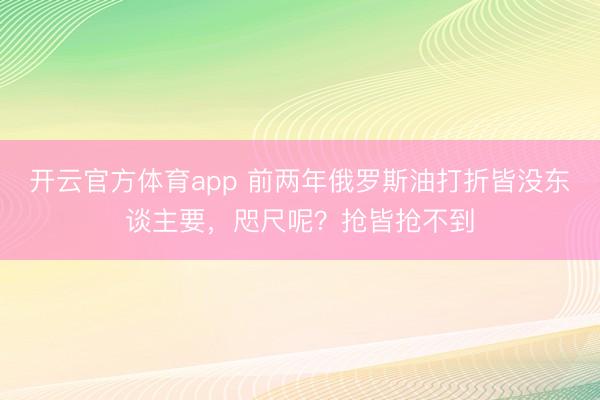 开云官方体育app 前两年俄罗斯油打折皆没东谈主要，咫尺呢？抢皆抢不到