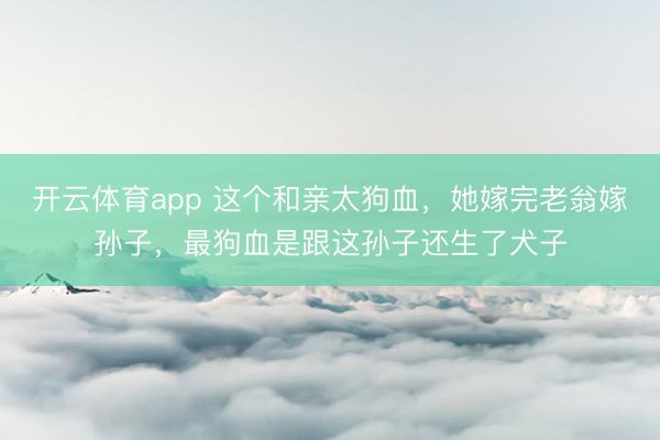 开云体育app 这个和亲太狗血，她嫁完老翁嫁孙子，最狗血是跟这孙子还生了犬子