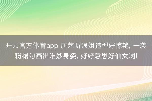 开云官方体育app 唐艺昕浪姐造型好惊艳， 一袭粉裙勾画出唯妙身姿，<a href=