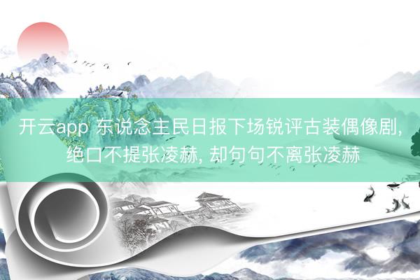 开云app 东说念主民日报下场锐评古装偶像剧, 绝口不提张凌赫, 却句句不离张凌赫
