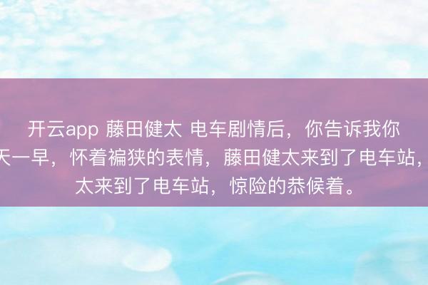开云app 藤田健太 电车剧情后，你告诉我你没上车？ 第二天一早，怀着褊狭的表情，藤田健太来到了电车站，惊险的恭候着。
