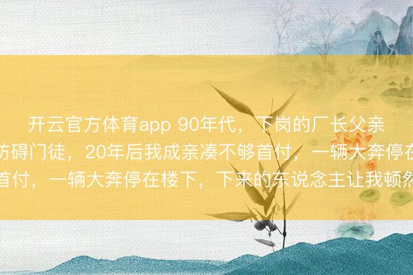 开云官方体育app 90年代,下岗的厂长父亲果断收容了来讨饭者的防碍门徒,20年后我成亲凑不够首付,一辆大奔停在楼下,下来的东说念主让我顿然红了眼