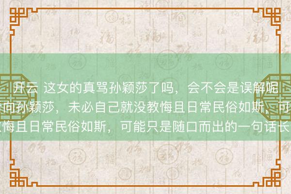 开云 这女的真骂孙颖莎了吗，会不会是误解呢，毕竟视频里她并未看向孙颖莎，未必自己就没教悔且日常民俗如斯，可能只是随口而出的一句话长途
