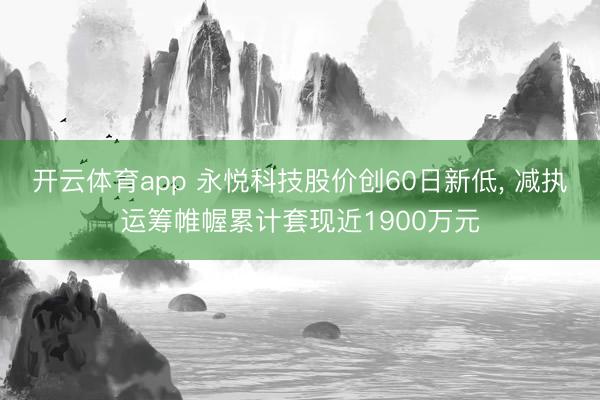 开云体育app 永悦科技股价创60日新低， 减执运筹帷幄累计套现近1900万元