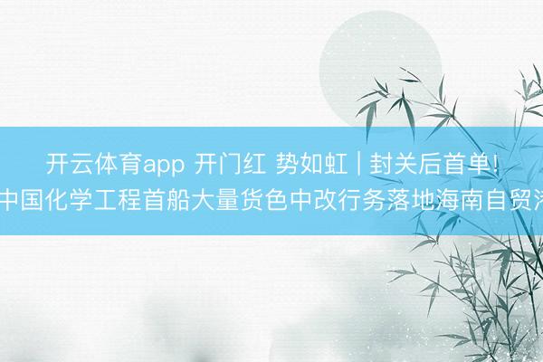 开云体育app 开门红 势如虹 | 封关后首单! 中国化学工程首船大量货色中改行务落地海南自贸港