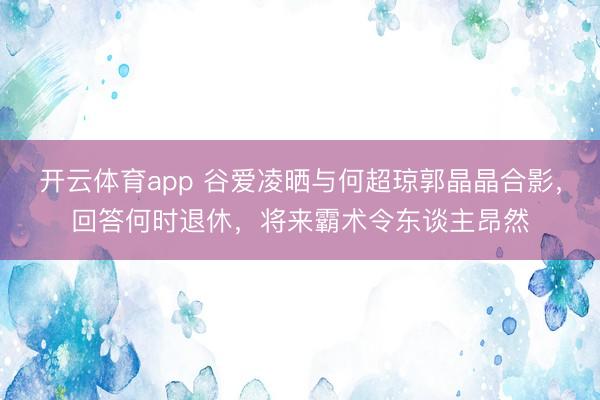 开云体育app 谷爱凌晒与何超琼郭晶晶合影，回答何时退休，将来霸术令东谈主昂然