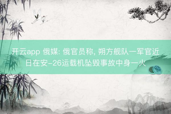 开云app 俄媒: 俄官员称， 朔方舰队一军官近日在安-26运载机坠毁事故中身一火