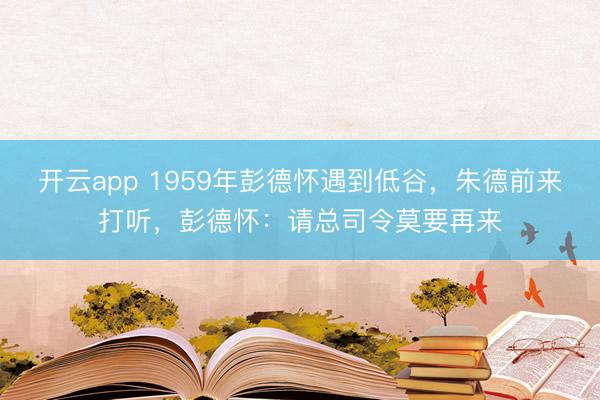 开云app 1959年彭德怀遇到低谷，朱德前来打听，彭德怀：请总司令莫要再来