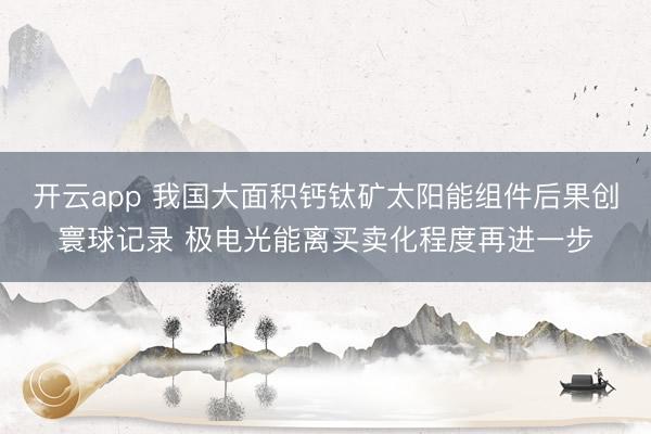 开云app 我国大面积钙钛矿太阳能组件后果创寰球记录 极电光能离买卖化程度再进一步