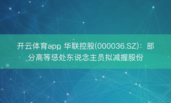 开云体育app 华联控股(000036.SZ)：部分高等惩处东说念主员拟减握股份