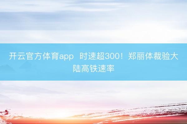 开云官方体育app 时速超300!郑丽体裁验大陆高铁速率