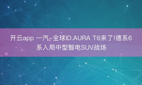 开云app 一汽-全球ID.AURA T6来了!德系6系入局中型智电SUV战场