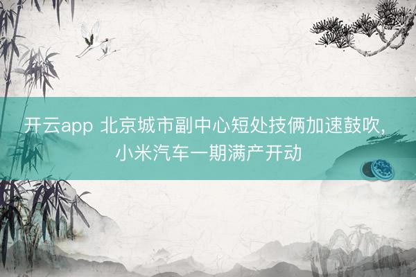 开云app 北京城市副中心短处技俩加速鼓吹, 小米汽车一期满产开动